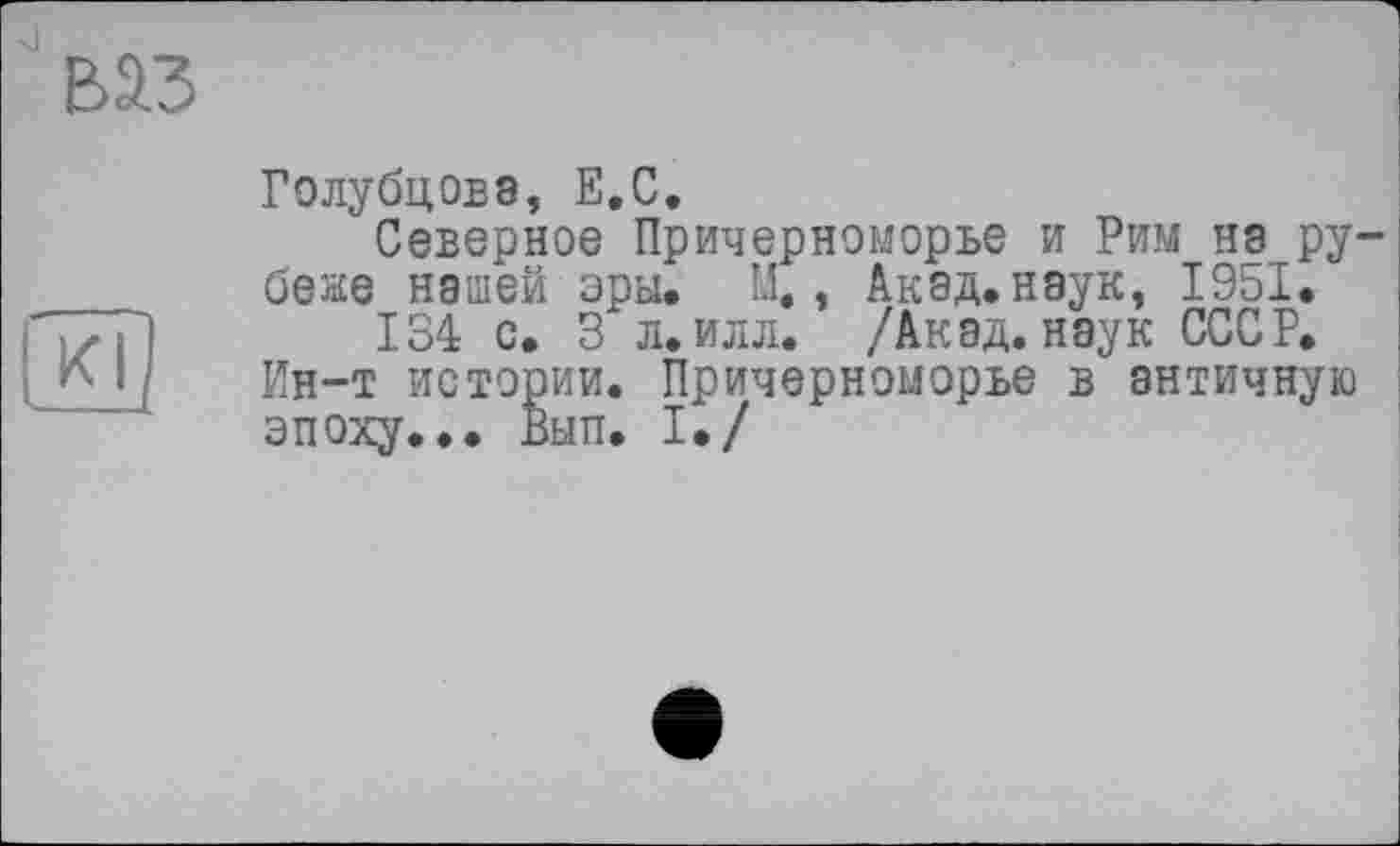 ﻿ваз
Kl
Голубцова, Е.С.
Северное Причерноморье и Рим нэ рубеже нашей эры. X, Акад, наук, 1951.
134 с. 3 л. илл. /Акад, наук СССР. Ин-т истории. Причерноморье в античную эпоху... Вып. I./